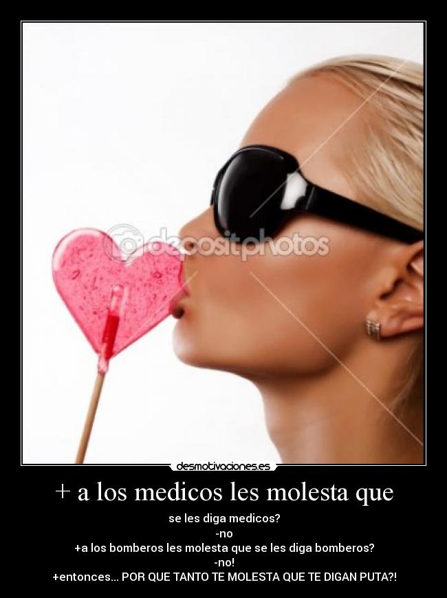 + a los medicos les molesta que - se les diga medicos?
-no
+a los bomberos les molesta que se les diga bomberos?
-no!
+entonces... POR QUE TANTO TE MOLESTA QUE TE DIGAN PUTA?!