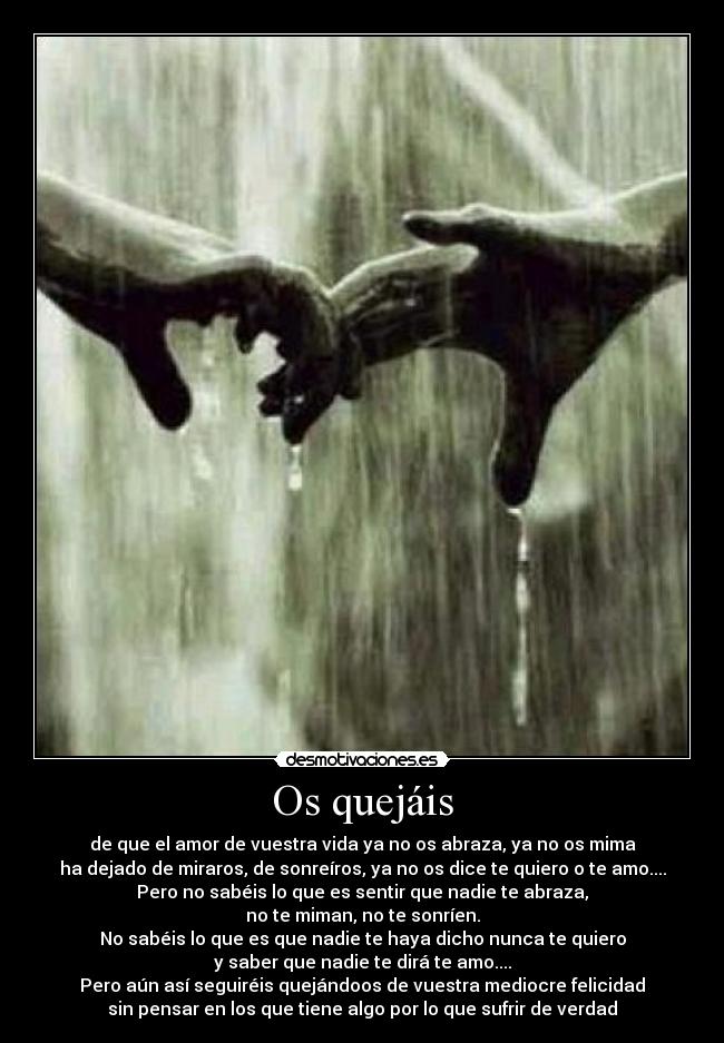 Os quejáis - de que el amor de vuestra vida ya no os abraza, ya no os mima
ha dejado de miraros, de sonreíros, ya no os dice te quiero o te amo....
Pero no sabéis lo que es sentir que nadie te abraza,
no te miman, no te sonríen.
No sabéis lo que es que nadie te haya dicho nunca te quiero
y saber que nadie te dirá te amo....
Pero aún así seguiréis quejándoos de vuestra mediocre felicidad
sin pensar en los que tiene algo por lo que sufrir de verdad