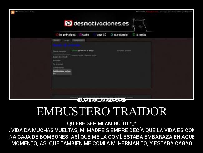 EMBUSTERO TRAIDOR - QUIERE SER MI AMIGUITO *_*
LA VIDA DA MUCHAS VUELTAS, MI MADRE SIEMPRE DECÍA QUE LA VIDA ES COMO
UNA CAJA DE BOMBONES, ASÍ QUE ME LA COMÍ. ESTABA EMBARAZA EN AQUEL
MOMENTO, ASÍ QUE TAMBIÉN ME COMÍ A MI HERMANITO, Y ESTABA CAGAO