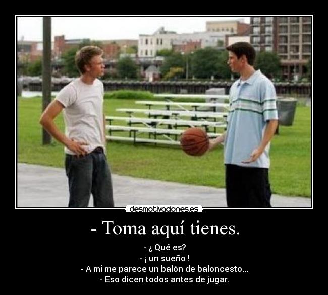 - Toma aquí tienes. - - ¿ Qué es?
- ¡ un sueño !
- A mi me parece un balón de baloncesto...
- Eso dicen todos antes de jugar.