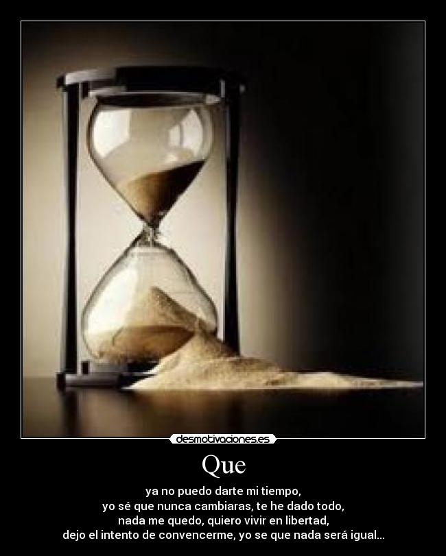 Que - ya no puedo darte mi tiempo,
yo sé que nunca cambiaras, te he dado todo,
nada me quedo, quiero vivir en libertad,
dejo el intento de convencerme, yo se que nada será igual...
