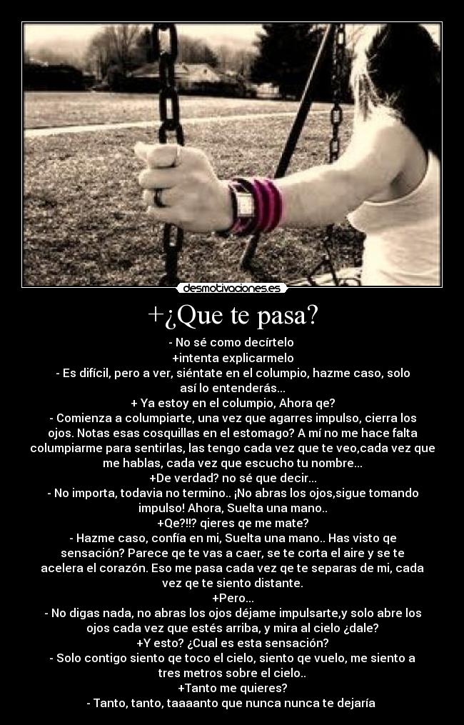 +¿Que te pasa? - - No sé como decírtelo 
+intenta explicarmelo
- Es difícil, pero a ver, siéntate en el columpio, hazme caso, solo
así lo entenderás...
+ Ya estoy en el columpio, Ahora qe?
- Comienza a columpiarte, una vez que agarres impulso, cierra los
ojos. Notas esas cosquillas en el estomago? A mí no me hace falta
columpiarme para sentirlas, las tengo cada vez que te veo,cada vez que
me hablas, cada vez que escucho tu nombre...
+De verdad? no sé que decir...
- No importa, todavia no termino.. ¡No abras los ojos,sigue tomando
impulso! Ahora, Suelta una mano..
+Qe?!!? qieres qe me mate?
- Hazme caso, confía en mi, Suelta una mano.. Has visto qe
sensación? Parece qe te vas a caer, se te corta el aire y se te
acelera el corazón. Eso me pasa cada vez qe te separas de mi, cada
vez qe te siento distante.
+Pero...
- No digas nada, no abras los ojos déjame impulsarte,y solo abre los
ojos cada vez que estés arriba, y mira al cielo ¿dale?
+Y esto? ¿Cual es esta sensación?
- Solo contigo siento qe toco el cielo, siento qe vuelo, me siento a
tres metros sobre el cielo..
+Tanto me quieres?
- Tanto, tanto, taaaanto que nunca nunca te dejaría ♥