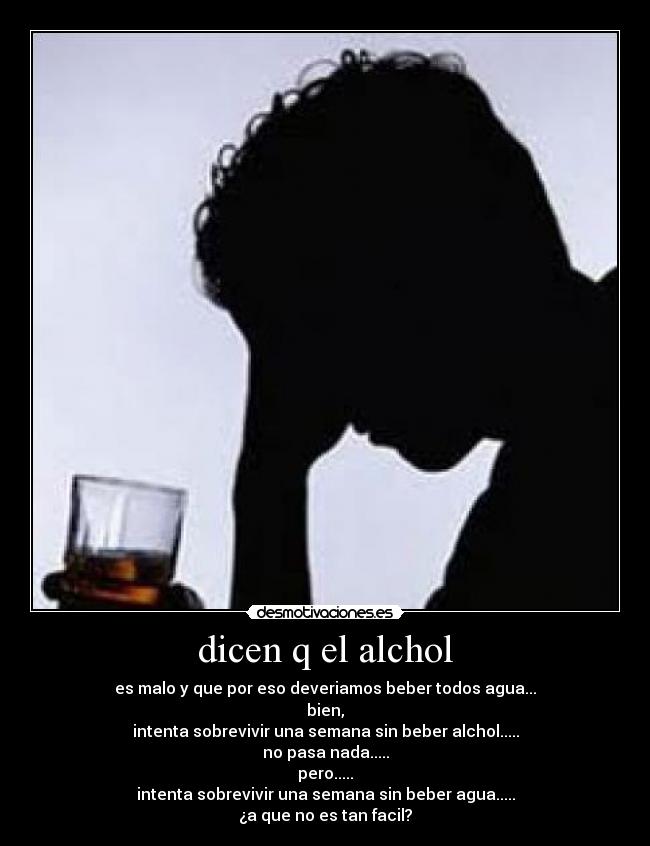 dicen q el alchol - es malo y que por eso deveriamos beber todos agua...
bien,
intenta sobrevivir una semana sin beber alchol.....
no pasa nada.....
pero.....
intenta sobrevivir una semana sin beber agua.....
¿a que no es tan facil?