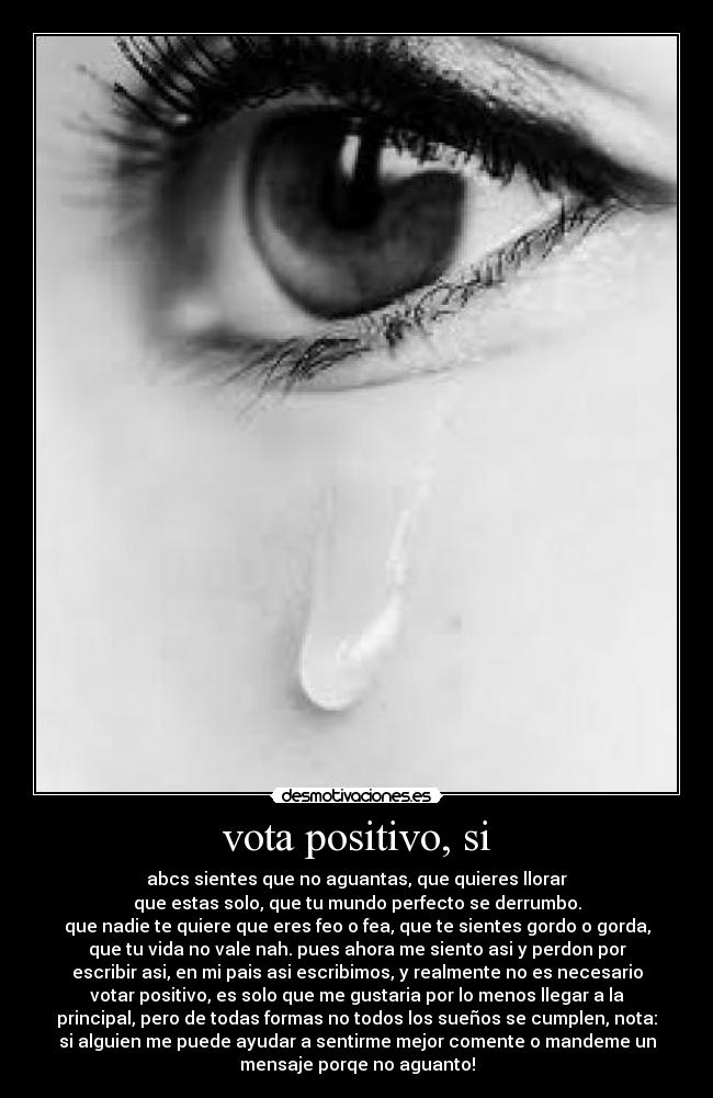 vota positivo, si - abcs sientes que no aguantas, que quieres llorar
que estas solo, que tu mundo perfecto se derrumbo.
que nadie te quiere que eres feo o fea, que te sientes gordo o gorda,
que tu vida no vale nah. pues ahora me siento asi y perdon por
escribir asi, en mi pais asi escribimos, y realmente no es necesario
votar positivo, es solo que me gustaria por lo menos llegar a la
principal, pero de todas formas no todos los sueños se cumplen, nota:
si alguien me puede ayudar a sentirme mejor comente o mandeme un
mensaje porqe no aguanto!