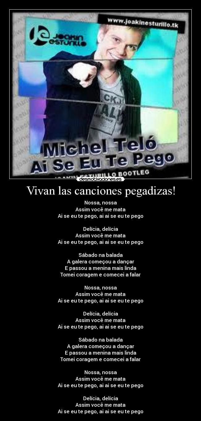 Vivan las canciones pegadizas! - Nossa, nossa
Assim você me mata
Ai se eu te pego, ai ai se eu te pego
Delícia, delícia
Assim você me mata
Ai se eu te pego, ai ai se eu te pego
Sábado na balada
A galera começou a dançar
E passou a menina mais linda
Tomei coragem e comecei a falar
Nossa, nossa
Assim você me mata
Ai se eu te pego, ai ai se eu te pego
Delícia, delícia
Assim você me mata
Ai se eu te pego, ai ai se eu te pego
Sábado na balada
A galera começou a dançar
E passou a menina mais linda
Tomei coragem e comecei a falar
Nossa, nossa
Assim você me mata
Ai se eu te pego, ai ai se eu te pego
Delícia, delícia
Assim você me mata
Ai se eu te pego, ai ai se eu te pego