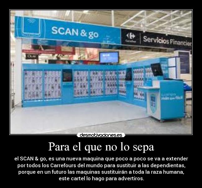 Para el que no lo sepa - el SCAN & go, es una nueva maquina que poco a poco se va a extender
por todos los Carrefours del mundo para sustituir a las dependientas,
porque en un futuro las maquinas sustituirán a toda la raza humana,
este cartel lo hago para advertiros.