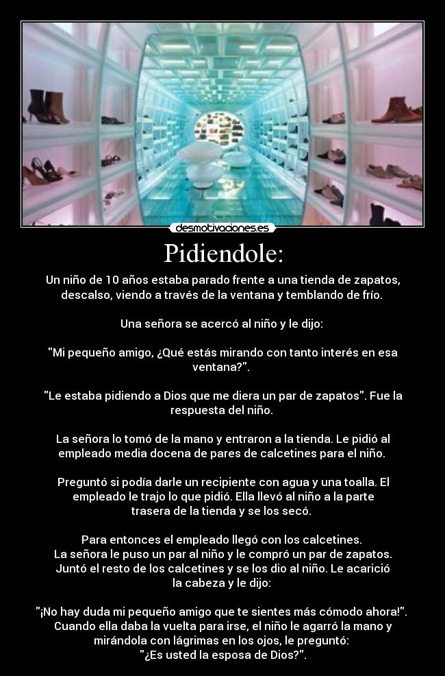 Pidiendole: - Un niño de 10 años estaba parado frente a una tienda de zapatos,
descalso, viendo a través de la ventana y temblando de frío.
Una señora se acercó al niño y le dijo:
Mi pequeño amigo, ¿Qué estás mirando con tanto interés en esa
ventana?.
Le estaba pidiendo a Dios que me diera un par de zapatos. Fue la
respuesta del niño.
La señora lo tomó de la mano y entraron a la tienda. Le pidió al
empleado media docena de pares de calcetines para el niño.
Preguntó si podía darle un recipiente con agua y una toalla. El
empleado le trajo lo que pidió. Ella llevó al niño a la parte
trasera de la tienda y se los secó.
Para entonces el empleado llegó con los calcetines.
La señora le puso un par al niño y le compró un par de zapatos.
Juntó el resto de los calcetines y se los dio al niño. Le acarició
la cabeza y le dijo:
¡No hay duda mi pequeño amigo que te sientes más cómodo ahora!.
Cuando ella daba la vuelta para irse, el niño le agarró la mano y
mirándola con lágrimas en los ojos, le preguntó:
¿Es usted la esposa de Dios?.