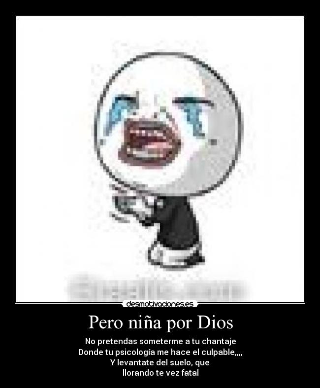 Pero niña por Dios - No pretendas someterme a tu chantaje
Donde tu psicología me hace el culpable,,,,
Y levantate del suelo, que
llorando te vez fatal