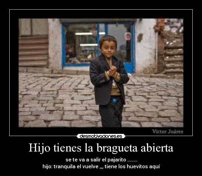 Hijo tienes la bragueta abierta - se te va a salir el pajarito ........
hijo: tranquila el vuelve ,,, tiene los huevitos aquí