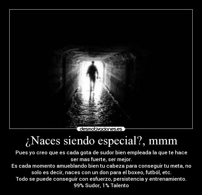 ¿Naces siendo especial?, mmm - Pues yo creo que es cada gota de sudor bien empleada la que te hace
ser mas fuerte, ser mejor.
Es cada momento amueblando bien tu cabeza para conseguir tu meta, no
solo es decir, naces con un don para el boxeo, futból, etc.
Todo se puede conseguir con esfuerzo, persistencia y entrenamiento.
99% Sudor, 1% Talento