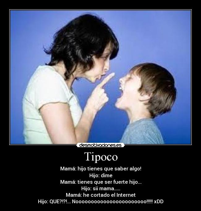 Tipoco - Mamá: hijo tienes que saber algo!
Hijo: dime
Mamá: tienes que ser fuerte hijo...
Hijo: sii mama.....
Mamá: he cortado el Internet
Hijo: QUE?!?!... Nooooooooooooooooooooooo!!!!! xDD