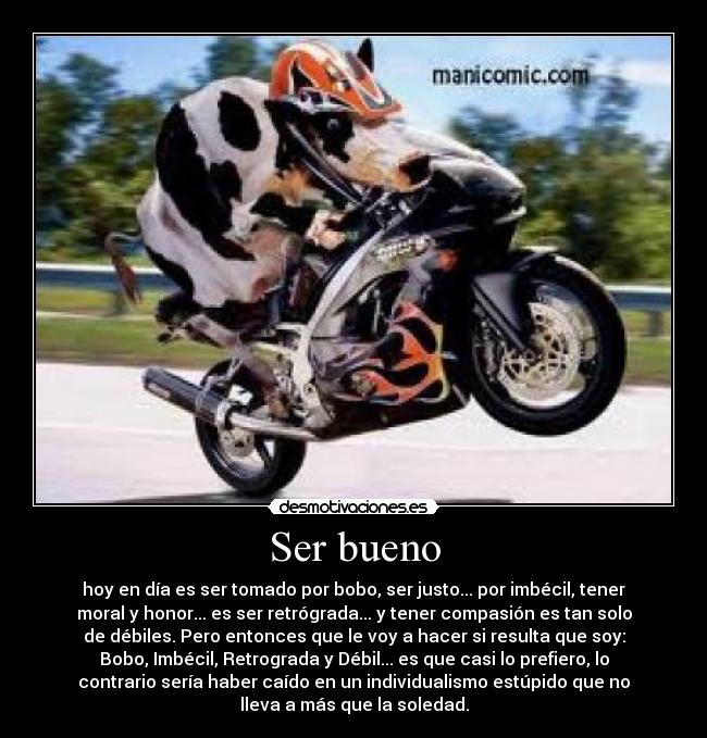 Ser bueno - hoy en día es ser tomado por bobo, ser justo... por imbécil, tener
moral y honor... es ser retrógrada... y tener compasión es tan solo
de débiles. Pero entonces que le voy a hacer si resulta que soy:
Bobo, Imbécil, Retrograda y Débil... es que casi lo prefiero, lo
contrario sería haber caído en un individualismo estúpido que no
lleva a más que la soledad.