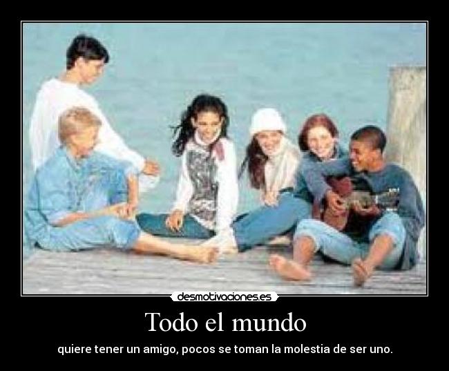 Todo el mundo - quiere tener un amigo, pocos se toman la molestia de ser uno.