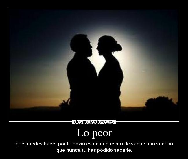 Lo peor - que puedes hacer por tu novia es dejar que otro le saque una sonrisa
que nunca tu has podido sacarle.