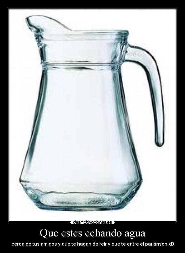 Que estes echando agua - cerca de tus amigos y que te hagan de reír y que te entre el parkinson xD
