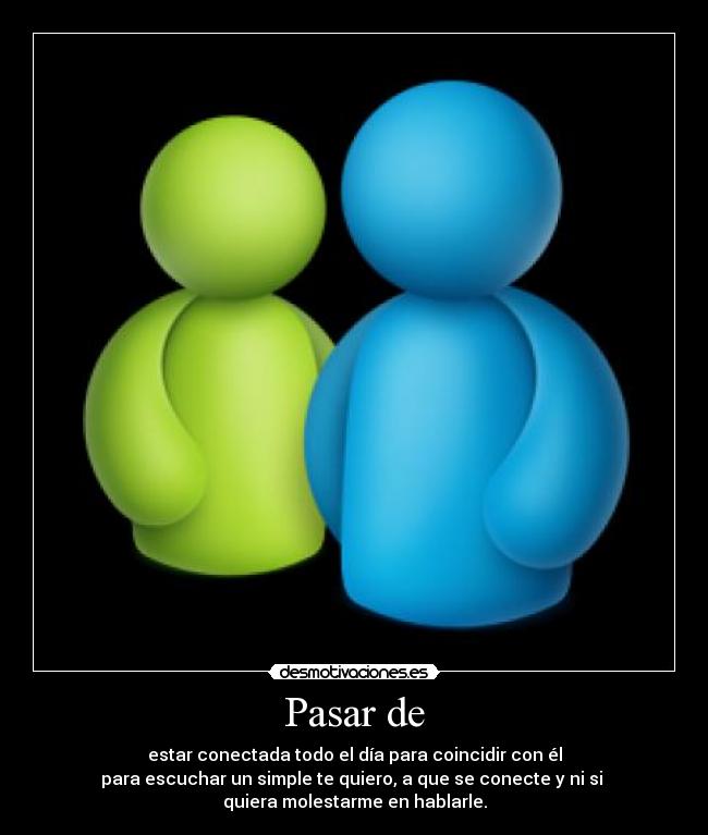 Pasar de - estar conectada todo el día para coincidir con él
para escuchar un simple te quiero, a que se conecte y ni si 
quiera molestarme en hablarle.