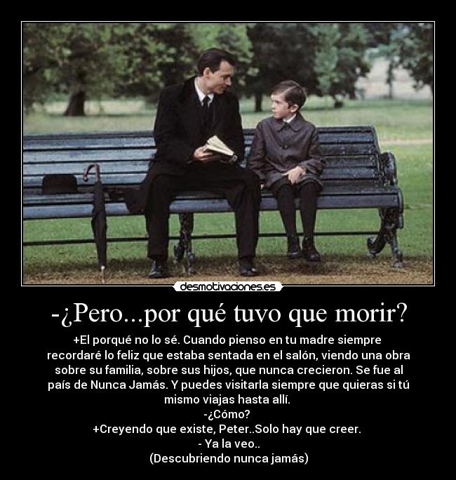 -¿Pero...por qué tuvo que morir? - +El porqué no lo sé. Cuando pienso en tu madre siempre 
recordaré lo feliz que estaba sentada en el salón, viendo una obra
sobre su familia, sobre sus hijos, que nunca crecieron. Se fue al
país de Nunca Jamás. Y puedes visitarla siempre que quieras si tú
mismo viajas hasta allí. 
-¿Cómo? 
+Creyendo que existe, Peter..Solo hay que creer. 
- Ya la veo..
(Descubriendo nunca jamás)