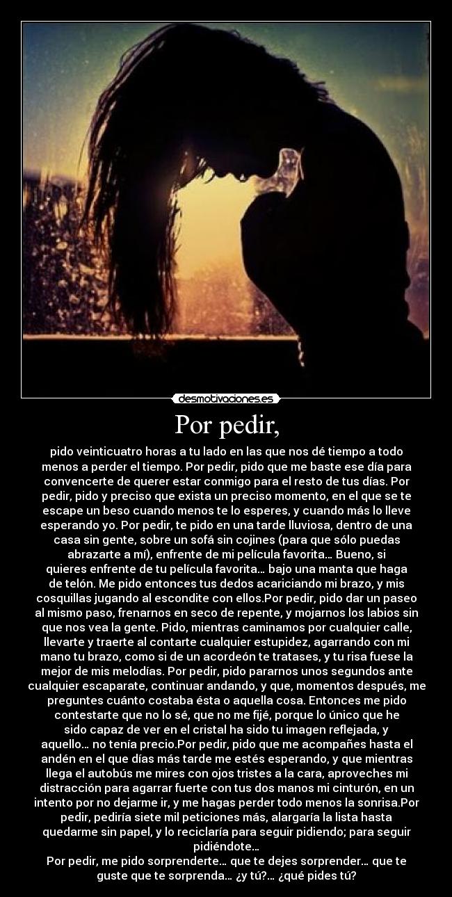 Por pedir, - pido veinticuatro horas a tu lado en las que nos dé tiempo a todo
menos a perder el tiempo. Por pedir, pido que me baste ese día para
convencerte de querer estar conmigo para el resto de tus días. Por
pedir, pido y preciso que exista un preciso momento, en el que se te
escape un beso cuando menos te lo esperes, y cuando más lo lleve
esperando yo. Por pedir, te pido en una tarde lluviosa, dentro de una
casa sin gente, sobre un sofá sin cojines (para que sólo puedas
abrazarte a mí), enfrente de mi película favorita… Bueno, si
quieres enfrente de tu película favorita… bajo una manta que haga
de telón. Me pido entonces tus dedos acariciando mi brazo, y mis
cosquillas jugando al escondite con ellos.Por pedir, pido dar un paseo
al mismo paso, frenarnos en seco de repente, y mojarnos los labios sin
que nos vea la gente. Pido, mientras caminamos por cualquier calle,
llevarte y traerte al contarte cualquier estupidez, agarrando con mi
mano tu brazo, como si de un acordeón te tratases, y tu risa fuese la
mejor de mis melodías. Por pedir, pido pararnos unos segundos ante
cualquier escaparate, continuar andando, y que, momentos después, me
preguntes cuánto costaba ésta o aquella cosa. Entonces me pido
contestarte que no lo sé, que no me fijé, porque lo único que he
sido capaz de ver en el cristal ha sido tu imagen reflejada, y
aquello… no tenía precio.Por pedir, pido que me acompañes hasta el
andén en el que días más tarde me estés esperando, y que mientras
llega el autobús me mires con ojos tristes a la cara, aproveches mi
distracción para agarrar fuerte con tus dos manos mi cinturón, en un
intento por no dejarme ir, y me hagas perder todo menos la sonrisa.Por
pedir, pediría siete mil peticiones más, alargaría la lista hasta
quedarme sin papel, y lo reciclaría para seguir pidiendo; para seguir
pidiéndote…
Por pedir, me pido sorprenderte… que te dejes sorprender… que te
guste que te sorprenda… ¿y tú?… ¿qué pides tú?