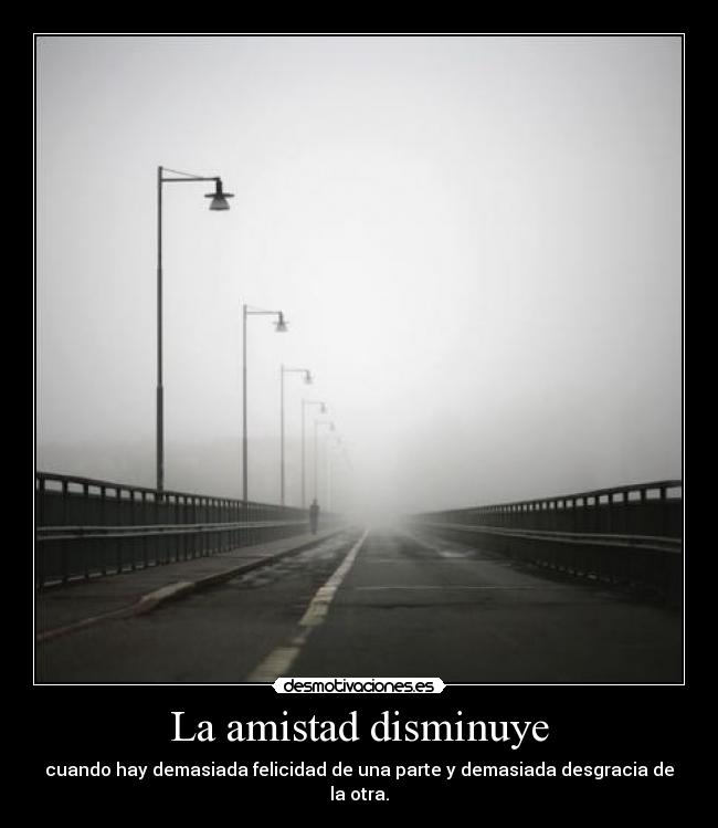 La amistad disminuye - cuando hay demasiada felicidad de una parte y demasiada desgracia de la otra.