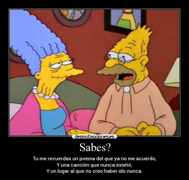 Sabes? - Tu me recuerdas un poema del que ya no me acuerdo,
Y una canción que nunca existió,
Y un lugar al que no creo haber ido nunca.