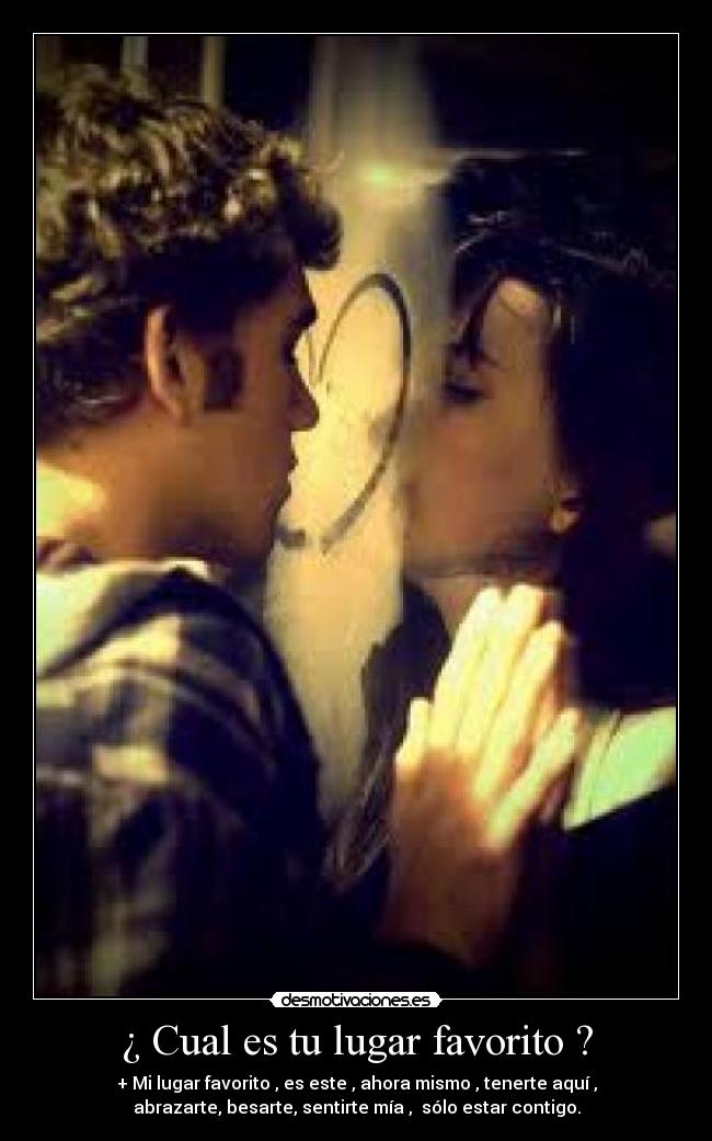 ¿ Cual es tu lugar favorito ? - + Mi lugar favorito , es este , ahora mismo , tenerte aquí ,
abrazarte, besarte, sentirte mía , sólo estar contigo.