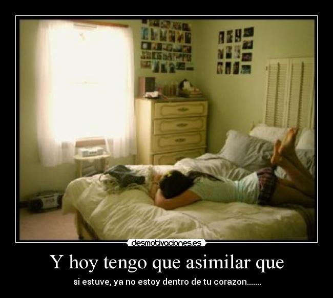 Y hoy tengo que asimilar que - si estuve, ya no estoy dentro de tu corazon.......