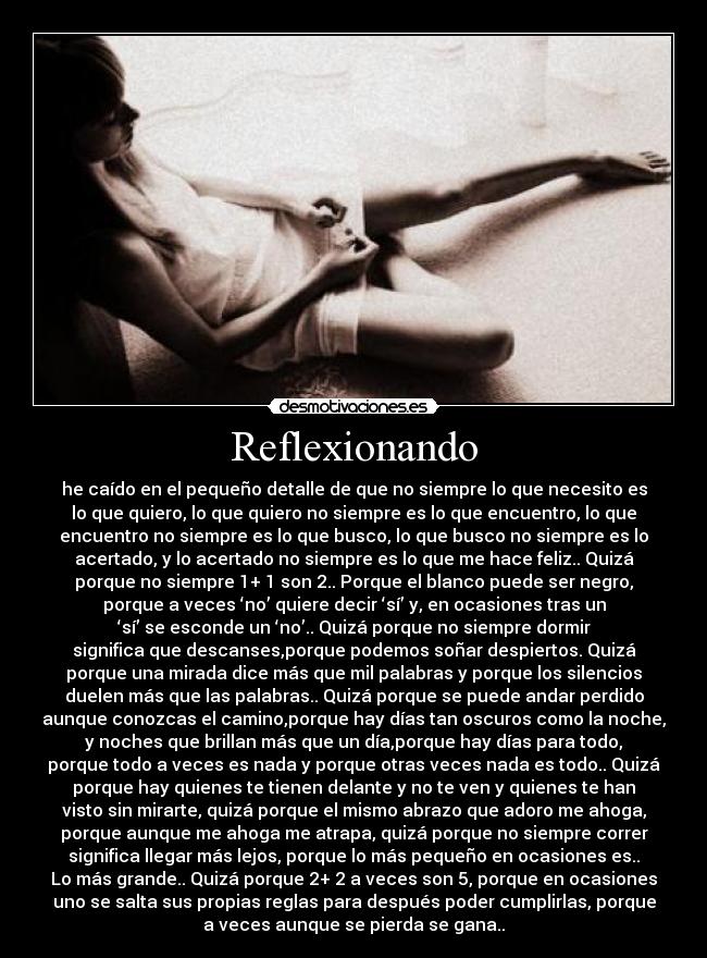 Reflexionando - he caído en el pequeño detalle de que no siempre lo que necesito es
lo que quiero, lo que quiero no siempre es lo que encuentro, lo que
encuentro no siempre es lo que busco, lo que busco no siempre es lo
acertado, y lo acertado no siempre es lo que me hace feliz.. Quizá
porque no siempre 1+ 1 son 2.. Porque el blanco puede ser negro,
porque a veces ‘no’ quiere decir ‘sí’ y, en ocasiones tras un
‘sí’ se esconde un ‘no’.. Quizá porque no siempre dormir
significa que descanses,porque podemos soñar despiertos. Quizá
porque una mirada dice más que mil palabras y porque los silencios
duelen más que las palabras.. Quizá porque se puede andar perdido
aunque conozcas el camino,porque hay días tan oscuros como la noche,
y noches que brillan más que un día,porque hay días para todo,
porque todo a veces es nada y porque otras veces nada es todo.. Quizá
porque hay quienes te tienen delante y no te ven y quienes te han
visto sin mirarte, quizá porque el mismo abrazo que adoro me ahoga,
porque aunque me ahoga me atrapa, quizá porque no siempre correr
significa llegar más lejos, porque lo más pequeño en ocasiones es..
Lo más grande.. Quizá porque 2+ 2 a veces son 5, porque en ocasiones
uno se salta sus propias reglas para después poder cumplirlas, porque
a veces aunque se pierda se gana..