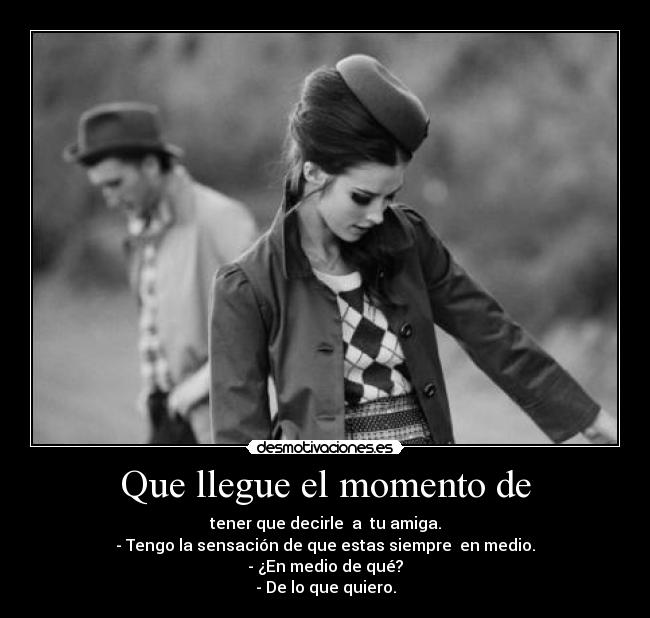 Que llegue el momento de - tener que decirle a tu amiga.
- Tengo la sensación de que estas siempre en medio.
- ¿En medio de qué?
- De lo que quiero.