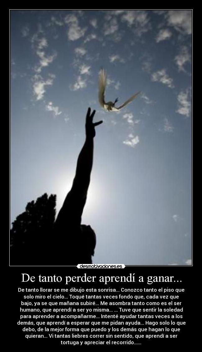 De tanto perder aprendí a ganar... - De tanto llorar se me dibujo esta sonrisa... Conozco tanto el piso que
solo miro el cielo... Toqué tantas veces fondo que, cada vez que
bajo, ya se que mañana subiré... Me asombra tanto como es el ser
humano, que aprendí a ser yo misma... ... Tuve que sentir la soledad
para aprender a acompañarme... Intenté ayudar tantas veces a los
demás, que aprendí a esperar que me pidan ayuda... Hago solo lo que
debo, de la mejor forma que puedo y los demás que hagan lo que
quieran... Vi tantas liebres correr sin sentido, que aprendí a ser
tortuga y apreciar el recorrido......
