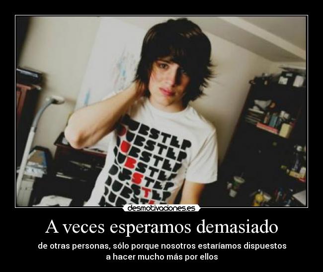 A veces esperamos demasiado - de otras personas, sólo porque nosotros estaríamos dispuestos
a hacer mucho más por ellos