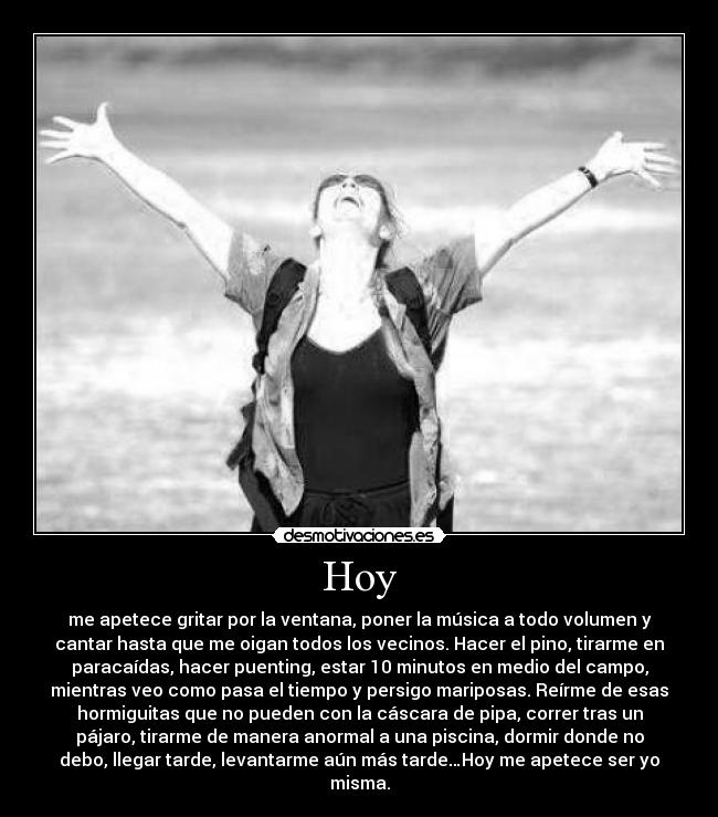 Hoy - me apetece gritar por la ventana, poner la música a todo volumen y
cantar hasta que me oigan todos los vecinos. Hacer el pino, tirarme en
paracaídas, hacer puenting, estar 10 minutos en medio del campo,
mientras veo como pasa el tiempo y persigo mariposas. Reírme de esas
hormiguitas que no pueden con la cáscara de pipa, correr tras un
pájaro, tirarme de manera anormal a una piscina, dormir donde no
debo, llegar tarde, levantarme aún más tarde…Hoy me apetece ser yo
misma.