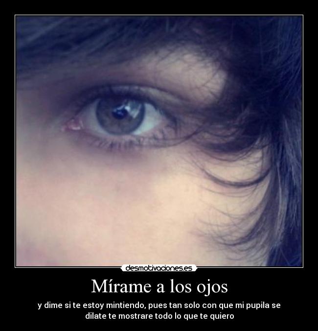 Mírame a los ojos - y dime si te estoy mintiendo, pues tan solo con que mi pupila se
dilate te mostrare todo lo que te quiero