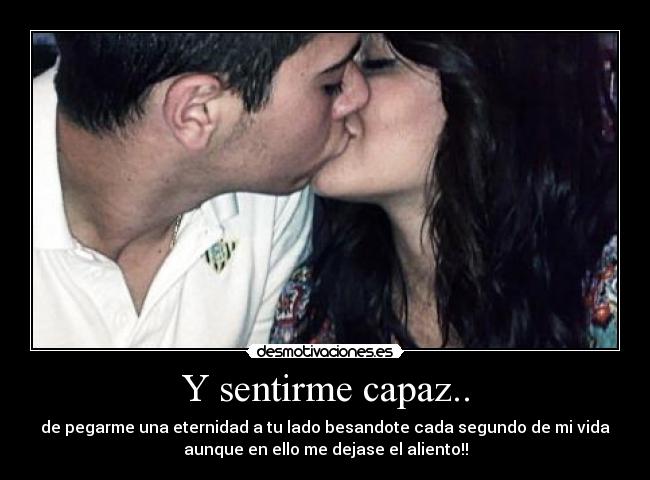 Y sentirme capaz.. - de pegarme una eternidad a tu lado besandote cada segundo de mi vida
aunque en ello me dejase el aliento!!
