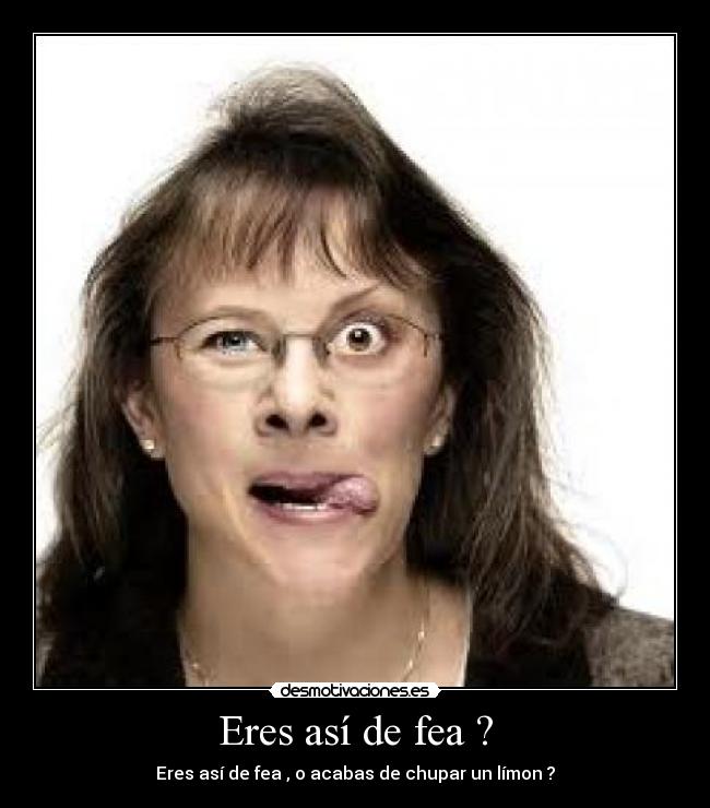 Eres así de fea ? - 