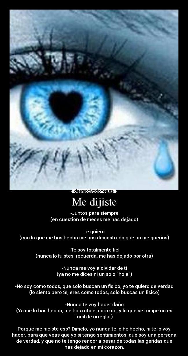 Me dijiste - -Juntos para siempre
(en cuestion de meses me has dejado)

Te quiero
(con lo que me has hecho me has demostrado que no me querias)

-Te soy totalmente fiel
(nunca lo fuistes, recuerda, me has dejado por otra)

-Nunca me voy a olvidar de ti
(ya no me dices ni un solo hola)

-No soy como todos, que solo buscan un fisico, yo te quiero de verdad
(lo siento pero SI, eres como todos, solo buscas un fisico)

-Nunca te voy hacer daño
(Ya me lo has hecho, me has roto el corazon, y lo que se rompe no es
facil de arreglar)

Porque me hiciste eso? Dimelo, yo nunca te lo he hecho, ni te lo voy
hacer, para que veas que yo si tengo sentimientos, que soy una persona
de verdad, y que no te tengo rencor a pesar de todas las geridas que
has dejado en mi corazon.