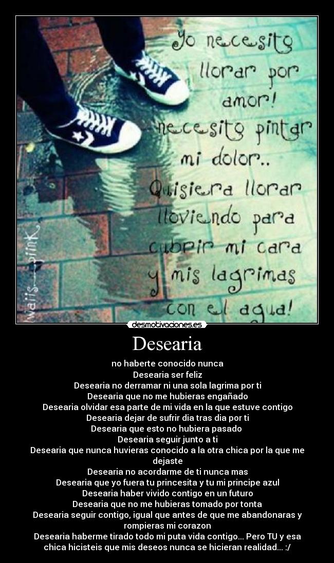 Desearia - no haberte conocido nunca
Desearia ser feliz
Desearia no derramar ni una sola lagrima por ti
Desearia que no me hubieras engañado
Desearia olvidar esa parte de mi vida en la que estuve contigo
Desearia dejar de sufrir dia tras dia por ti
Desearia que esto no hubiera pasado 
Desearia seguir junto a ti
Desearia que nunca huvieras conocido a la otra chica por la que me
dejaste
Desearia no acordarme de ti nunca mas
Desearia que yo fuera tu princesita y tu mi principe azul
Desearia haber vivido contigo en un futuro
Desearia que no me hubieras tomado por tonta
Desearia seguir contigo, igual que antes de que me abandonaras y
rompieras mi corazon
Desearia haberme tirado todo mi puta vida contigo... Pero TU y esa
chica hicisteis que mis deseos nunca se hicieran realidad... :/