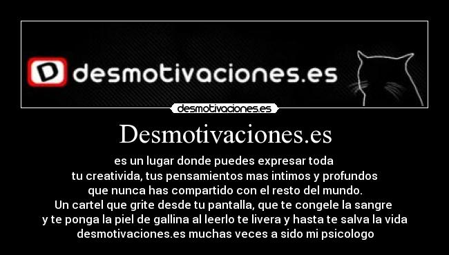 Desmotivaciones.es - es un lugar donde puedes expresar toda
tu creativida, tus pensamientos mas intimos y profundos
que nunca has compartido con el resto del mundo.
Un cartel que grite desde tu pantalla, que te congele la sangre
y te ponga la piel de gallina al leerlo te livera y hasta te salva la vida
desmotivaciones.es muchas veces a sido mi psicologo