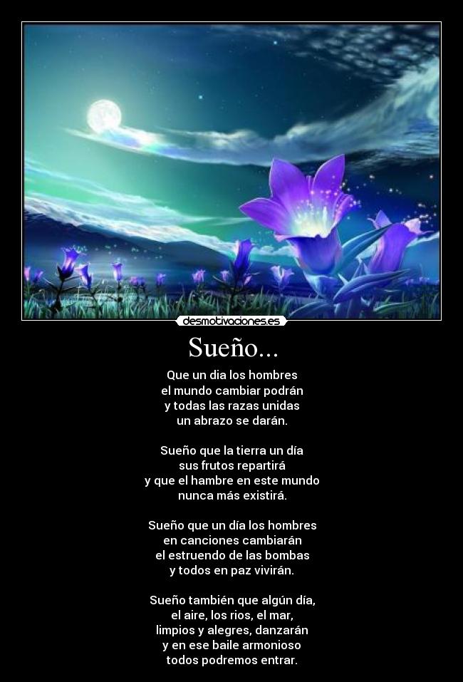 Sueño... - Que un dia los hombres
el mundo cambiar podrán
y todas las razas unidas
un abrazo se darán.
 
Sueño que la tierra un día
sus frutos repartirá
y que el hambre en este mundo
nunca más existirá.
 
Sueño que un día los hombres
en canciones cambiarán
el estruendo de las bombas
y todos en paz vivirán.
 
Sueño también que algún día,
el aire, los rios, el mar,
limpios y alegres, danzarán
y en ese baile armonioso
todos podremos entrar.