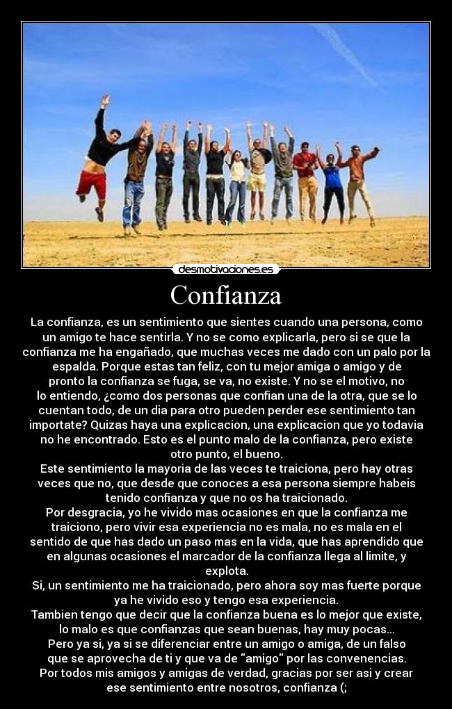 Confianza - La confianza, es un sentimiento que sientes cuando una persona, como
un amigo te hace sentirla. Y no se como explicarla, pero si se que la
confianza me ha engañado, que muchas veces me dado con un palo por la
espalda. Porque estas tan feliz, con tu mejor amiga o amigo y de
pronto la confianza se fuga, se va, no existe. Y no se el motivo, no
lo entiendo, ¿como dos personas que confian una de la otra, que se lo
cuentan todo, de un dia para otro pueden perder ese sentimiento tan
importate? Quizas haya una explicacion, una explicacion que yo todavia
no he encontrado. Esto es el punto malo de la confianza, pero existe
otro punto, el bueno.
Este sentimiento la mayoria de las veces te traiciona, pero hay otras
veces que no, que desde que conoces a esa persona siempre habeis
tenido confianza y que no os ha traicionado.
Por desgracia, yo he vivido mas ocasiones en que la confianza me
traiciono, pero vivir esa experiencia no es mala, no es mala en el
sentido de que has dado un paso mas en la vida, que has aprendido que
en algunas ocasiones el marcador de la confianza llega al limite, y
explota.
Si, un sentimiento me ha traicionado, pero ahora soy mas fuerte porque
ya he vivido eso y tengo esa experiencia.
Tambien tengo que decir que la confianza buena es lo mejor que existe,
lo malo es que confianzas que sean buenas, hay muy pocas...
Pero ya si, ya si se diferenciar entre un amigo o amiga, de un falso
que se aprovecha de ti y que va de amigo por las convenencias.
Por todos mis amigos y amigas de verdad, gracias por ser asi y crear
ese sentimiento entre nosotros, confianza (;