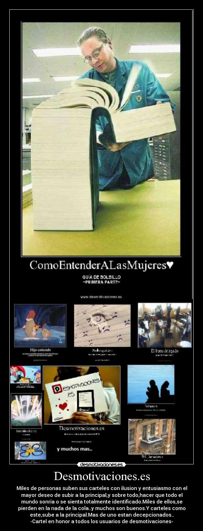 Desmotivaciones.es - Miles de personas suben sus carteles con ilusion y entusiasmo con el
mayor deseo de subir a la principal,y sobre todo,hacer que todo el
mundo sonria o se sienta totalmente identificado.Miles de ellos,se
pierden en la nada de la cola..y muchos son buenos.Y carteles como
este,sube a la principal.Mas de uno estan decepcionados..
-Cartel en honor a todos los usuarios de desmotivaciones-