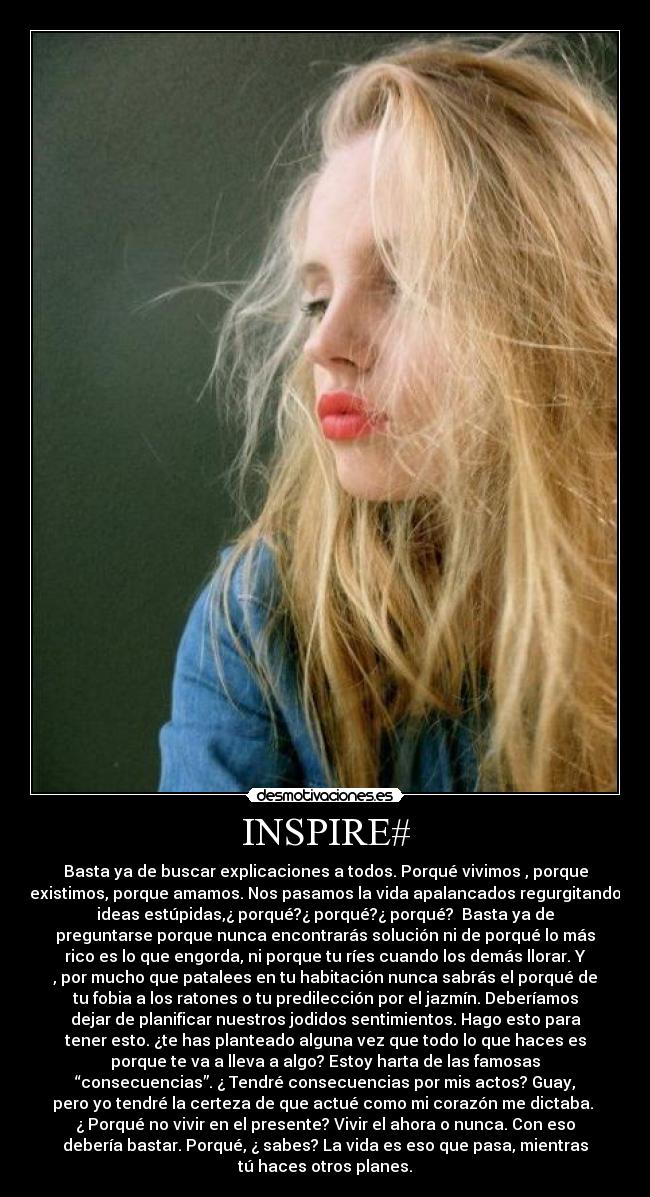 INSPIRE# - Basta ya de buscar explicaciones a todos. Porqué vivimos , porque
existimos, porque amamos. Nos pasamos la vida apalancados regurgitando
ideas estúpidas,¿ porqué?¿ porqué?¿ porqué? Basta ya de
preguntarse porque nunca encontrarás solución ni de porqué lo más
rico es lo que engorda, ni porque tu ríes cuando los demás llorar. Y
, por mucho que patalees en tu habitación nunca sabrás el porqué de
tu fobia a los ratones o tu predilección por el jazmín. Deberíamos
dejar de planificar nuestros jodidos sentimientos. Hago esto para
tener esto. ¿te has planteado alguna vez que todo lo que haces es
porque te va a lleva a algo? Estoy harta de las famosas
“consecuencias”. ¿ Tendré consecuencias por mis actos? Guay,
pero yo tendré la certeza de que actué como mi corazón me dictaba.
¿ Porqué no vivir en el presente? Vivir el ahora o nunca. Con eso
debería bastar. Porqué, ¿ sabes? La vida es eso que pasa, mientras
tú haces otros planes.