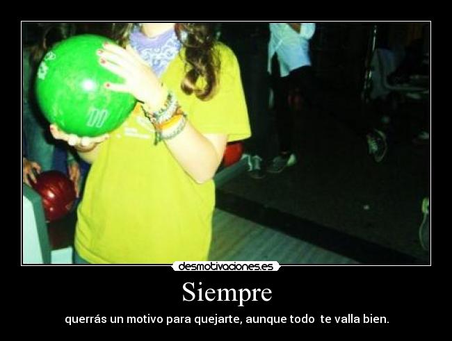 Siempre - querrás un motivo para quejarte, aunque todo te valla bien.