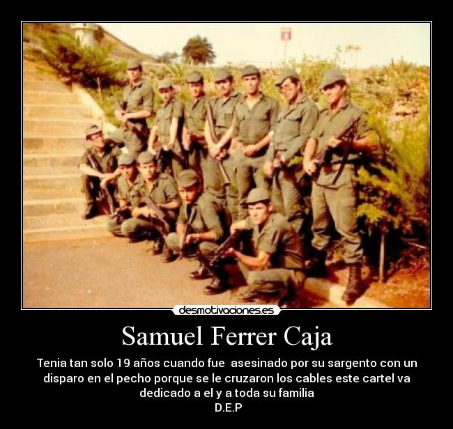 Samuel Ferrer Caja - Tenia tan solo 19 años cuando fue asesinado por su sargento con un
disparo en el pecho porque se le cruzaron los cables este cartel va
dedicado a el y a toda su familia
D.E.P