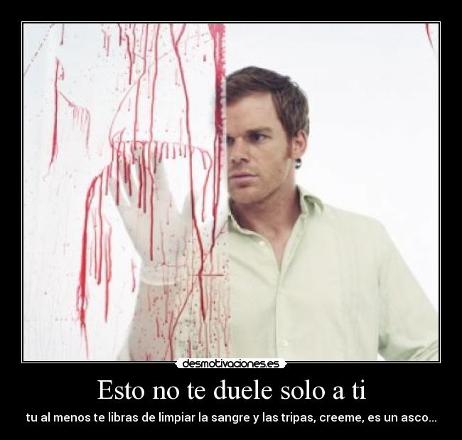 Esto no te duele solo a ti - tu al menos te libras de limpiar la sangre y las tripas, creeme, es un asco...