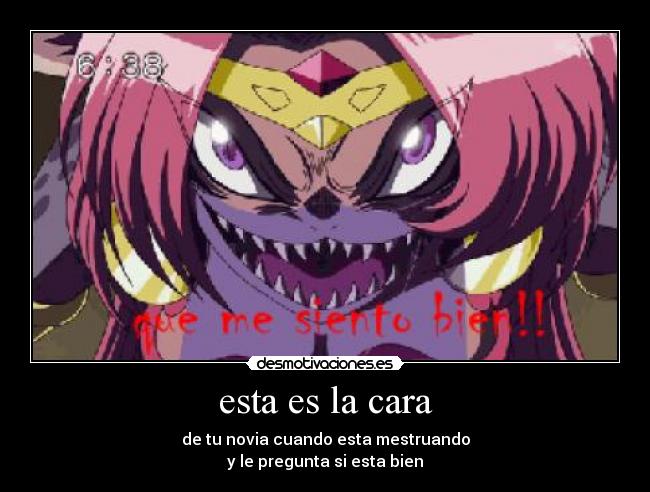 esta es la cara - de tu novia cuando esta mestruando
y le pregunta si esta bien