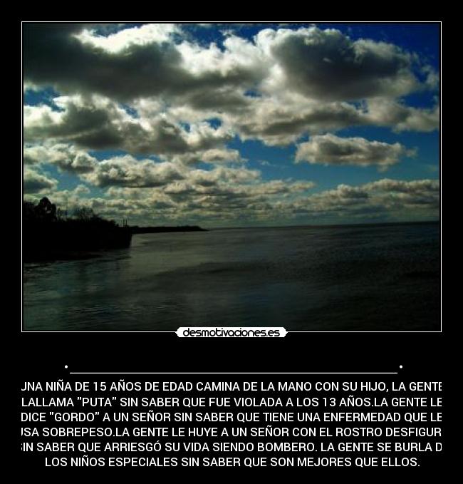 ._______________________. - UNA NIÑA DE 15 AÑOS DE EDAD CAMINA DE LA MANO CON SU HIJO, LA GENTE
LALLAMA PUTA SIN SABER QUE FUE VIOLADA A LOS 13 AÑOS.LA GENTE LE
DICE GORDO A UN SEÑOR SIN SABER QUE TIENE UNA ENFERMEDAD QUE LE
CAUSA SOBREPESO.LA GENTE LE HUYE A UN SEÑOR CON EL ROSTRO DESFIGURADO
SIN SABER QUE ARRIESGÓ SU VIDA SIENDO BOMBERO. LA GENTE SE BURLA DE
LOS NIÑOS ESPECIALES SIN SABER QUE SON MEJORES QUE ELLOS.