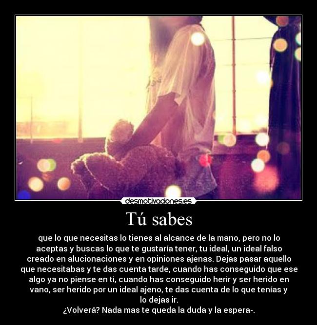 Tú sabes - que lo que necesitas lo tienes al alcance de la mano, pero no lo
aceptas y buscas lo que te gustaría tener, tu ideal, un ideal falso
creado en alucionaciones y en opiniones ajenas. Dejas pasar aquello
que necesitabas y te das cuenta tarde, cuando has conseguido que ese
algo ya no piense en ti, cuando has conseguido herir y ser herido en
vano, ser herido por un ideal ajeno, te das cuenta de lo que tenías y
lo dejas ir.
¿Volverá? Nada mas te queda la duda y la espera-.