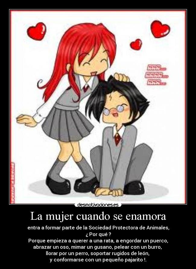 La mujer cuando se enamora - entra a formar parte de la Sociedad Protectora de Animales,
¿ Por qué ?
Porque empieza a querer a una rata, a engordar un puerco,
abrazar un oso, mimar un gusano, pelear con un burro, 
llorar por un perro, soportar rugidos de león, 
y conformarse con un pequeño pajarito !.