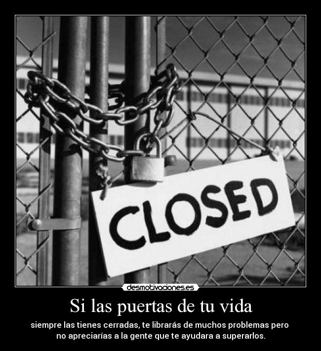 Si las puertas de tu vida - siempre las tienes cerradas, te librarás de muchos problemas pero 
no apreciarías a la gente que te ayudara a superarlos.