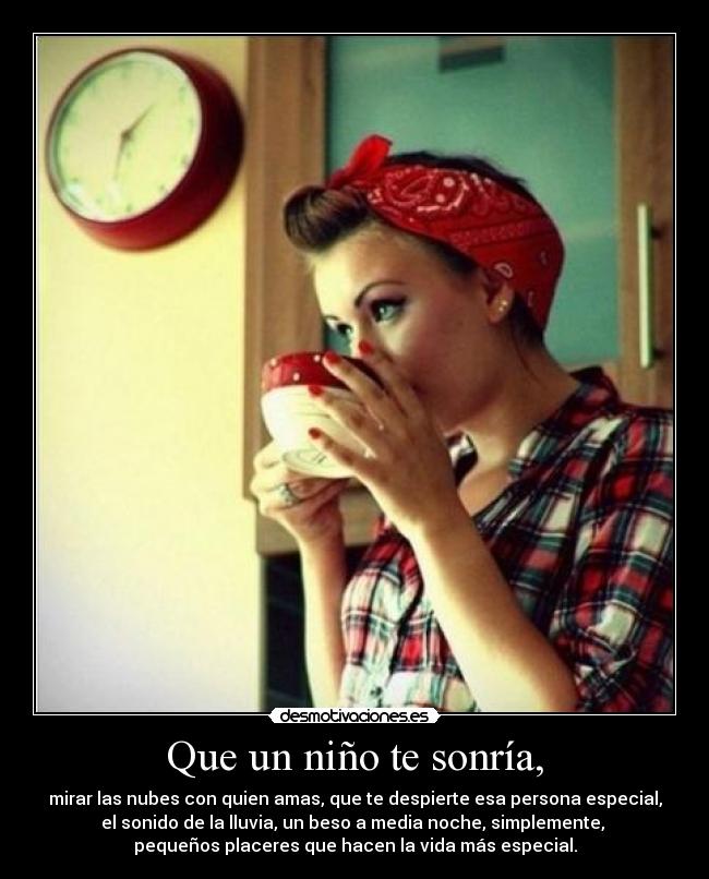 Que un niño te sonría, - mirar las nubes con quien amas, que te despierte esa persona especial,
el sonido de la lluvia, un beso a media noche, simplemente,
pequeños placeres que hacen la vida más especial.